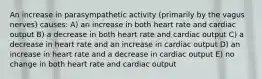 An increase in parasympathetic activity (primarily by the vagus nerves) causes: A) an increase in both heart rate and cardiac output B) a decrease in both heart rate and cardiac output C) a decrease in heart rate and an increase in cardiac output D) an increase in heart rate and a decrease in cardiac output E) no change in both heart rate and cardiac output