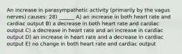 An increase in parasympathetic activity (primarily by the vagus nerves) causes: 28) ______ A) an increase in both heart rate and cardiac output B) a decrease in both heart rate and cardiac output C) a decrease in heart rate and an increase in cardiac output D) an increase in heart rate and a decrease in cardiac output E) no change in both heart rate and cardiac output