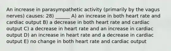 An increase in parasympathetic activity (primarily by the vagus nerves) causes: 28) ______ A) an increase in both heart rate and <a href='https://www.questionai.com/knowledge/kyxUJGvw35-cardiac-output' class='anchor-knowledge'>cardiac output</a> B) a decrease in both heart rate and cardiac output C) a decrease in heart rate and an increase in cardiac output D) an increase in heart rate and a decrease in cardiac output E) no change in both heart rate and cardiac output