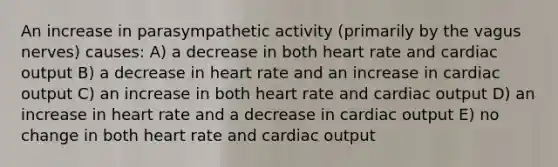 An increase in parasympathetic activity (primarily by the vagus nerves) causes: A) a decrease in both heart rate and <a href='https://www.questionai.com/knowledge/kyxUJGvw35-cardiac-output' class='anchor-knowledge'>cardiac output</a> B) a decrease in heart rate and an increase in cardiac output C) an increase in both heart rate and cardiac output D) an increase in heart rate and a decrease in cardiac output E) no change in both heart rate and cardiac output