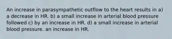 An increase in parasympathetic outflow to the heart results in a) a decrease in HR. b) a small increase in arterial blood pressure followed c) by an increase in HR. d) a small increase in arterial blood pressure. an increase in HR.