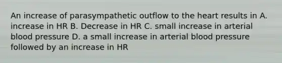 An increase of parasympathetic outflow to <a href='https://www.questionai.com/knowledge/kya8ocqc6o-the-heart' class='anchor-knowledge'>the heart</a> results in A. increase in HR B. Decrease in HR C. small increase in arterial <a href='https://www.questionai.com/knowledge/kD0HacyPBr-blood-pressure' class='anchor-knowledge'>blood pressure</a> D. a small increase in arterial blood pressure followed by an increase in HR