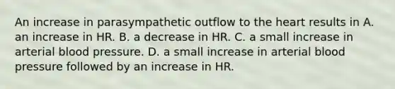 An increase in parasympathetic outflow to the heart results in A. an increase in HR. B. a decrease in HR. C. a small increase in arterial blood pressure. D. a small increase in arterial blood pressure followed by an increase in HR.