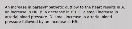 An increase in parasympathetic outflow to the heart results in A. an increase in HR. B. a decrease in HR. C. a small increase in arterial blood pressure. D. small increase in arterial blood pressure followed by an increase in HR.