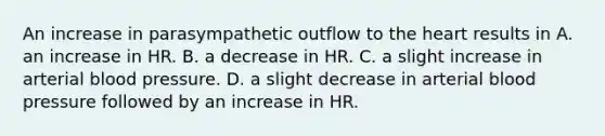 An increase in parasympathetic outflow to the heart results in A. an increase in HR. B. a decrease in HR. C. a slight increase in arterial blood pressure. D. a slight decrease in arterial blood pressure followed by an increase in HR.