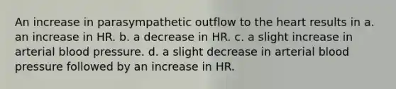 An increase in parasympathetic outflow to the heart results in a. an increase in HR. b. a decrease in HR. c. a slight increase in arterial blood pressure. d. a slight decrease in arterial blood pressure followed by an increase in HR.