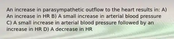 An increase in parasympathetic outflow to the heart results in: A) An increase in HR B) A small increase in arterial blood pressure C) A small increase in arterial blood pressure followed by an increase in HR D) A decrease in HR