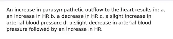 An increase in parasympathetic outflow to <a href='https://www.questionai.com/knowledge/kya8ocqc6o-the-heart' class='anchor-knowledge'>the heart</a> results in: a. an increase in HR b. a decrease in HR c. a slight increase in arterial <a href='https://www.questionai.com/knowledge/kD0HacyPBr-blood-pressure' class='anchor-knowledge'>blood pressure</a> d. a slight decrease in arterial blood pressure followed by an increase in HR.