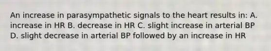 An increase in parasympathetic signals to the heart results in: A. increase in HR B. decrease in HR C. slight increase in arterial BP D. slight decrease in arterial BP followed by an increase in HR