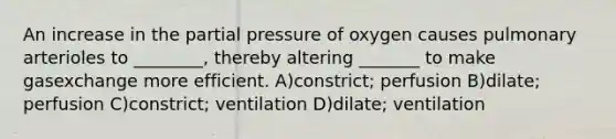 An increase in the partial pressure of oxygen causes pulmonary arterioles to ________, thereby altering _______ to make gasexchange more efficient. A)constrict; perfusion B)dilate; perfusion C)constrict; ventilation D)dilate; ventilation