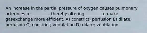 An increase in the partial pressure of oxygen causes pulmonary arterioles to ________, thereby altering _______ to make gasexchange more efficient. A) constrict; perfusion B) dilate; perfusion C) constrict; ventilation D) dilate; ventilation