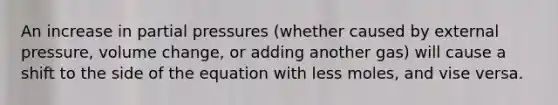 An increase in partial pressures (whether caused by external pressure, volume change, or adding another gas) will cause a shift to the side of the equation with less moles, and vise versa.