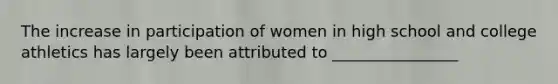 The increase in participation of women in high school and college athletics has largely been attributed to ________________