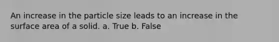 An increase in the particle size leads to an increase in the surface area of a solid. a. True b. False