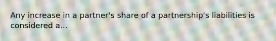 Any increase in a partner's share of a partnership's liabilities is considered a...