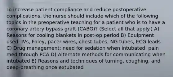 To increase patient compliance and reduce postoperative complications, the nurse should include which of the following topics in the preoperative teaching for a patient who is to have a coronary artery bypass graft (CABG)? (Select all that apply.) A) Reasons for cooling blankets in post-op period B) Equipment used: IVs, Foley, pacer wires, chest tubes, NG tubes, ECG leads C) Drug management: need for sedation when intubated, pain med through PCA D) Alternate methods for communicating when intubated E) Reasons and techniques of turning, coughing, and deep-breathing once extubated