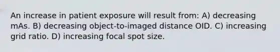 An increase in patient exposure will result from: A) decreasing mAs. B) decreasing object-to-imaged distance OID. C) increasing grid ratio. D) increasing focal spot size.