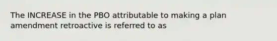 The INCREASE in the PBO attributable to making a plan amendment retroactive is referred to as