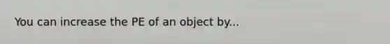 You can increase the PE of an object by...