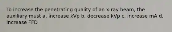 To increase the penetrating quality of an x-ray beam, the auxiliary must a. increase kVp b. decrease kVp c. increase mA d. increase FFD