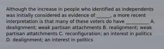 Although the increase in people who identified as independents was initially considered as evidence of ______, a more recent interpretation is that many of these voters do have __________ A. dealignment; weak partisan attachments B. realignment; weak partisan attatchments C. reconfiguration; an interest in politics D. dealignment; an interest in politics