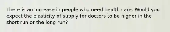 There is an increase in people who need health care. Would you expect the elasticity of supply for doctors to be higher in the short run or the long run?