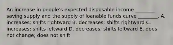 An increase in​ people's expected disposable income​ ________ saving supply and the supply of loanable funds curve​ ________. A. ​increases; shifts rightward B. ​decreases; shifts rightward C. ​increases; shifts leftward D. ​decreases; shifts leftward E. does not​ change; does not shift