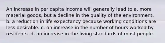 An increase in per capita income will generally lead to a. more material goods, but a decline in the quality of the environment. b. a reduction in life expectancy because working conditions are less desirable. c. an increase in the number of hours worked by residents. d. an increase in the living standards of most people.