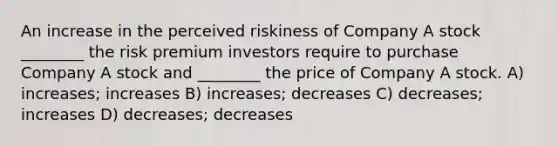 An increase in the perceived riskiness of Company A stock ________ the risk premium investors require to purchase Company A stock and ________ the price of Company A stock. A) increases; increases B) increases; decreases C) decreases; increases D) decreases; decreases