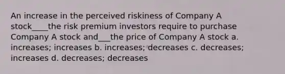 An increase in the perceived riskiness of Company A stock____the risk premium investors require to purchase Company A stock and___the price of Company A stock a. increases; increases b. increases; decreases c. decreases; increases d. decreases; decreases