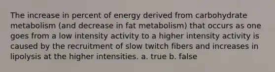 The increase in percent of energy derived from carbohydrate metabolism (and decrease in fat metabolism) that occurs as one goes from a low intensity activity to a higher intensity activity is caused by the recruitment of slow twitch fibers and increases in lipolysis at the higher intensities. a. true b. false