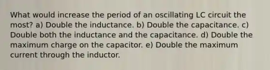 What would increase the period of an oscillating LC circuit the most? a) Double the inductance. b) Double the capacitance. c) Double both the inductance and the capacitance. d) Double the maximum charge on the capacitor. e) Double the maximum current through the inductor.