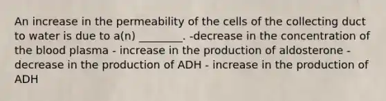 An increase in the permeability of the cells of the collecting duct to water is due to a(n) ________. -decrease in the concentration of the blood plasma - increase in the production of aldosterone - decrease in the production of ADH - increase in the production of ADH