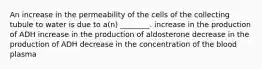 An increase in the permeability of the cells of the collecting tubule to water is due to a(n) ________. increase in the production of ADH increase in the production of aldosterone decrease in the production of ADH decrease in the concentration of the blood plasma