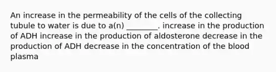 An increase in the permeability of the cells of the collecting tubule to water is due to a(n) ________. increase in the production of ADH increase in the production of aldosterone decrease in the production of ADH decrease in the concentration of <a href='https://www.questionai.com/knowledge/k7oXMfj7lk-the-blood' class='anchor-knowledge'>the blood</a> plasma