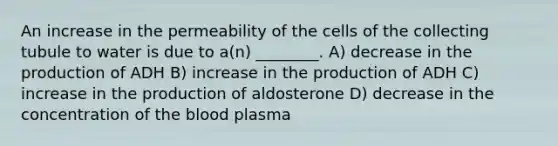 An increase in the permeability of the cells of the collecting tubule to water is due to a(n) ________. A) decrease in the production of ADH B) increase in the production of ADH C) increase in the production of aldosterone D) decrease in the concentration of the blood plasma