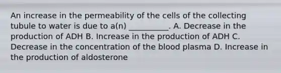 An increase in the permeability of the cells of the collecting tubule to water is due to a(n) __________. A. Decrease in the production of ADH B. Increase in the production of ADH C. Decrease in the concentration of the blood plasma D. Increase in the production of aldosterone