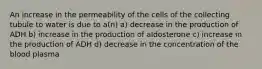 An increase in the permeability of the cells of the collecting tubule to water is due to a(n) a) decrease in the production of ADH b) increase in the production of aldosterone c) increase in the production of ADH d) decrease in the concentration of the blood plasma