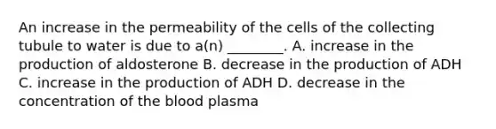 An increase in the permeability of the cells of the collecting tubule to water is due to a(n) ________. A. increase in the production of aldosterone B. decrease in the production of ADH C. increase in the production of ADH D. decrease in the concentration of the blood plasma