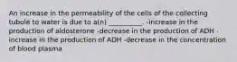 An increase in the permeability of the cells of the collecting tubule to water is due to a(n) __________. -increase in the production of aldosterone -decrease in the production of ADH -increase in the production of ADH -decrease in the concentration of blood plasma