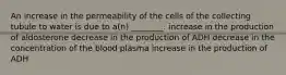 An increase in the permeability of the cells of the collecting tubule to water is due to a(n) ________. increase in the production of aldosterone decrease in the production of ADH decrease in the concentration of the blood plasma increase in the production of ADH