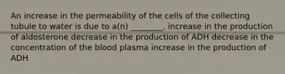 An increase in the permeability of the cells of the collecting tubule to water is due to a(n) ________. increase in the production of aldosterone decrease in the production of ADH decrease in the concentration of <a href='https://www.questionai.com/knowledge/k7oXMfj7lk-the-blood' class='anchor-knowledge'>the blood</a> plasma increase in the production of ADH