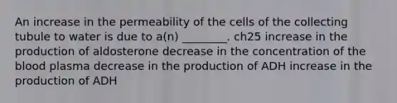 An increase in the permeability of the cells of the collecting tubule to water is due to a(n) ________. ch25 increase in the production of aldosterone decrease in the concentration of <a href='https://www.questionai.com/knowledge/k7oXMfj7lk-the-blood' class='anchor-knowledge'>the blood</a> plasma decrease in the production of ADH increase in the production of ADH