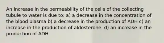 An increase in the permeability of the cells of the collecting tubule to water is due to: a) a decrease in the concentration of <a href='https://www.questionai.com/knowledge/k7oXMfj7lk-the-blood' class='anchor-knowledge'>the blood</a> plasma b) a decrease in the production of ADH c) an increase in the production of aldosterone. d) an increase in the production of ADH