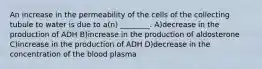 An increase in the permeability of the cells of the collecting tubule to water is due to a(n) ________. A)decrease in the production of ADH B)increase in the production of aldosterone C)increase in the production of ADH D)decrease in the concentration of the blood plasma