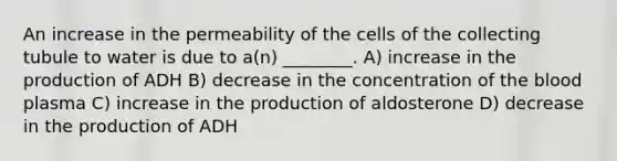 An increase in the permeability of the cells of the collecting tubule to water is due to a(n) ________. A) increase in the production of ADH B) decrease in the concentration of the blood plasma C) increase in the production of aldosterone D) decrease in the production of ADH