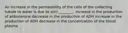 An increase in the permeability of the cells of the collecting tubule to water is due to a(n) ________. increase in the production of aldosterone decrease in the production of ADH increase in the production of ADH decrease in the concentration of the blood plasma