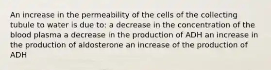 An increase in the permeability of the cells of the collecting tubule to water is due to: a decrease in the concentration of <a href='https://www.questionai.com/knowledge/k7oXMfj7lk-the-blood' class='anchor-knowledge'>the blood</a> plasma a decrease in the production of ADH an increase in the production of aldosterone an increase of the production of ADH