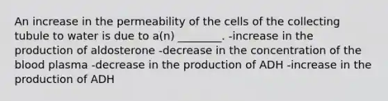 An increase in the permeability of the cells of the collecting tubule to water is due to a(n) ________. -increase in the production of aldosterone -decrease in the concentration of the blood plasma -decrease in the production of ADH -increase in the production of ADH