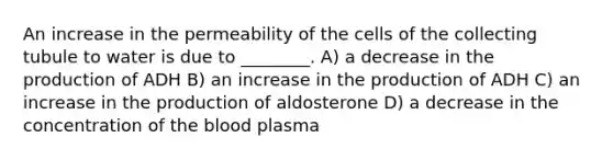 An increase in the permeability of the cells of the collecting tubule to water is due to ________. A) a decrease in the production of ADH B) an increase in the production of ADH C) an increase in the production of aldosterone D) a decrease in the concentration of <a href='https://www.questionai.com/knowledge/k7oXMfj7lk-the-blood' class='anchor-knowledge'>the blood</a> plasma